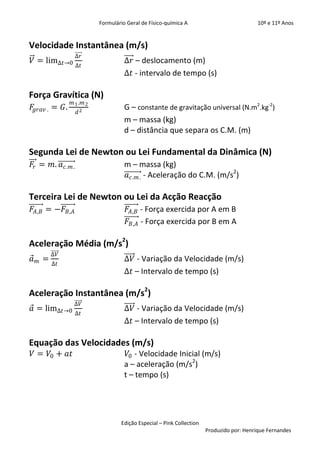 Formulário Geral de Físico-química A                            10º e 11º Anos


Velocidade Instantânea (m/s)
                  ∆𝑟
𝑉 = lim∆𝑡        0 ∆𝑡                 ∆𝑟 – deslocamento (m)
                                      ∆𝑡 - intervalo de tempo (s)

Força Gravítica (N)
                 𝑚 1 .𝑚 2
𝐹𝑔𝑟𝑎𝑣 . = 𝐺.                          G – constante de gravitação universal (N.m2.kg-2)
                   𝑑2
                                      m – massa (kg)
                                      d – distância que separa os C.M. (m)

Segunda Lei de Newton ou Lei Fundamental da Dinâmica (N)
𝐹𝑟 = 𝑚. 𝑎 𝑐.𝑚 .                       m – massa (kg)
                                      𝑎 𝑐.𝑚 . - Aceleração do C.M. (m/s2)

Terceira Lei de Newton ou Lei da Acção Reacção
𝐹 𝐴,𝐵 = −𝐹 𝐵,𝐴                         𝐹 𝐴,𝐵 - Força exercida por A em B
                                       𝐹 𝐵,𝐴 - Força exercida por B em A

Aceleração Média (m/s2)
            ∆𝑉
𝑎   𝑚   =                             ∆𝑉 - Variação da Velocidade (m/s)
            ∆𝑡
                                      ∆𝑡 – Intervalo de tempo (s)

Aceleração Instantânea (m/s2)
                   ∆𝑉
𝑎 = lim∆𝑡        0 ∆𝑡                 ∆𝑉 - Variação da Velocidade (m/s)
                                      ∆𝑡 – Intervalo de tempo (s)

Equação das Velocidades (m/s)
𝑉 = 𝑉0 + 𝑎𝑡                            𝑉0 - Velocidade Inicial (m/s)
                                      a – aceleração (m/s2)
                                      t – tempo (s)




                                    Edição Especial – Pink Collection
                                                                        Produzido por: Henrique Fernandes
 