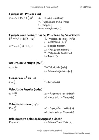 Formulário Geral de Físico-química A                            10º e 11º Anos


Equação das Posições (m)
                       1
𝑋 = 𝑋0 + 𝑉0 . 𝑡 +          𝑎𝑡 2       𝑋0 – Posição Inicial (m)
                       2
                                      𝑉0 – Velocidade Inicial (m/s)
                                     t – tempo (s)
                                     a – aceleração (m/s2)

Equações que derivam das Eq. Posições e Eq. Velocidades
𝑉 2 = 𝑉0 2 + 2𝑎(𝑋 − 𝑋0 )                     𝑉0 – Velocidade Inicial (m/s)
                                            a – Aceleração (m/s2)
                1
𝑋 = 𝑋0 +            𝑉 + 𝑉0 𝑡                X – Posição final (m)
                2
                                             𝑋0 – Posição inicial (m)
                                            V – Velocidade final (m/s)
                                            t – Tempo (s)

Aceleração Centrípta (m/s2)
           𝑉2
𝑎𝑐 =                                        V – Velocidade (m/s)
           𝑟
                                            r – Raio da trajectória (m)

Frequência (s-1 ou Hz)
     1
𝑓=                                          T – Período (s)
       𝑇


Velocidade Angular (rad/s)
       ∆𝛼
𝜔=                                          ∆𝛼 – Ângulo ao centro (rad)
       ∆𝑡
                                            ∆𝑡 - Intervalo de Tempo (s)

Velocidade Linear (m/s)
     ∆𝑆
𝑉=                                          ∆𝑆 – Espaço Percorrido (m)
     ∆𝑡
                                            ∆𝑡 - Intervalo de Tempo (s)

Relação entre Velocidade Angular e Linear
𝑉 = 𝜔. 𝑟                                    r – Raio da Trajectória (m)


                                   Edição Especial – Pink Collection
                                                                       Produzido por: Henrique Fernandes
 