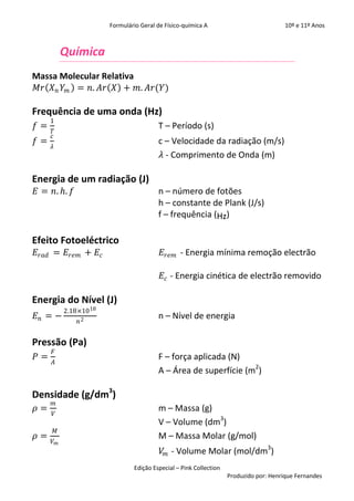Formulário Geral de Físico-química A                            10º e 11º Anos



             Química
Massa Molecular Relativa
𝑀𝑟 𝑋 𝑛 𝑌 𝑚 = 𝑛. 𝐴𝑟 𝑋 + 𝑚. 𝐴𝑟(𝑌)

Frequência de uma onda (Hz)
     1
𝑓=                                         T – Período (s)
     𝑇
     𝑐
𝑓=                                         c – Velocidade da radiação (m/s)
     𝜆
                                            𝜆 - Comprimento de Onda (m)

Energia de um radiação (J)
𝐸 = 𝑛. 𝑕. 𝑓                                n – número de fotões
                                           h – constante de Plank (J/s)
                                           f – frequência (Hz)

Efeito Fotoeléctrico
𝐸 𝑟𝑎𝑑 = 𝐸 𝑟𝑒𝑚 + 𝐸 𝑐                          𝐸 𝑟𝑒𝑚 - Energia mínima remoção electrão

                                             𝐸 𝑐 - Energia cinética de electrão removido

Energia do Nível (J)
             2.18×10 18
𝐸𝑛 = −                                     n – Nível de energia
                 𝑛2


Pressão (Pa)
     𝐹
𝑃=                                         F – força aplicada (N)
     𝐴
                                           A – Área de superfície (m2)

Densidade (g/dm3)
     𝑚
𝜌=                                         m – Massa (g)
     𝑉
                                           V – Volume (dm3)
         𝑀
𝜌=                                         M – Massa Molar (g/mol)
     𝑉𝑚
                                             𝑉 𝑚 - Volume Molar (mol/dm3)
                                  Edição Especial – Pink Collection
                                                                      Produzido por: Henrique Fernandes
 