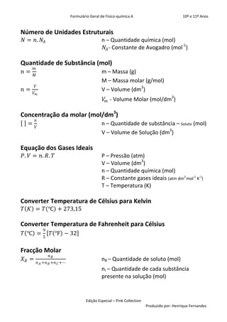 Formulário Geral de Físico-química A                            10º e 11º Anos


Número de Unidades Estruturais
𝑁 = 𝑛. 𝑁 𝐴                                     n – Quantidade química (mol)
                                                𝑁 𝐴 - Constante de Avogadro (mol-1)

Quantidade de Substância (mol)
       𝑚
𝑛=                                             m – Massa (g)
       𝑀
                                               M – Massa molar (g/mol)
       𝑉
𝑛=                                             V – Volume (dm3)
      𝑉𝑚
                                                 𝑉 𝑚 - Volume Molar (mol/dm3)

Concentração da molar (mol/dm3)
       𝑛
  =                                            n – Quantidade de substância – Soluto (mol)
       𝑉
                                               V – Volume de Solução (dm3)

Equação dos Gases Ideais
𝑃. 𝑉 = 𝑛. 𝑅. 𝑇                                 P – Pressão (atm)
                                               V – Volume (dm3)
                                               n – Quantidade química (mol)
                                               R – Constante gases ideais (atm dm3 mol-1 K-1)
                                               T – Temperatura (K)

Converter Temperatura de Célsius para Kelvin
𝑇 𝐾 = 𝑇 ℃ + 273,15

Converter Temperatura de Fahrenheit para Célsius
              9
𝑇 ℃ =             𝑇 ℉ − 32
              5


Fracção Molar
                  𝑛𝐵
𝑋𝐵 =                                           nB – Quantidade de soluto (mol)
           𝑛 𝐴 +𝑛 𝐵 +𝑛 𝐶 +⋯
                                               ni – Quantidade de cada substância
                                               presente na solução (mol)


                                      Edição Especial – Pink Collection
                                                                          Produzido por: Henrique Fernandes
 