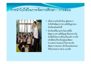 การนาไปใชในการจดการศกษา
การนําไปใชในการจัดการศึกษา / การสอน

                      เมื่อทํางานกับนักเรียน ผูสอนควร
                      คานงถงพฒนาการทางสตปญญาของ
                      คํานึงถึงพัฒนาการทางสติปญญาของ
                      นักเรียนดังตอไปนี้
                      นักเรียนที่มีอายุเทากันอาจมีขั้น
                                         ุ
                      พัฒนาการทางสติปญญาที่แตกตางกัน
                      ดังนั้นจึงไมควรเปรียบเทียบเด็ก ควรให
                      เด็็กมีอิสระทีี่จะเรีียนรูและพฒนา
                             ี                       ั
                      ความสามารถของเขาไปตามระดับ
                      พฒนาการของเขา นักเรียนแตละคนจะ
                      พัฒนาการของเขา นกเรยนแตละคนจะ
                      ไดรับประสบการณ 2แบบคือ
 