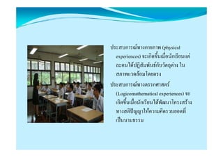 ประสบการณทางกายภาพ (physical
  experiences) จะเกิดขึ้นเมื่อนักเรียนแต
  ละคนไดปฏิสัมพันธกับวัตถุตาง ใน
  สภาพแวดลอมโดยตรง
ประสบการณทางตรรกศาสตร
  (Logicomathematical experiences) จะ
      g                     p
  เกิดขึ้นเมื่อนักเรียนไดพัฒนาโครงสราง
  ทางสติปญญาใหความคิดรวบยอดที่
            ญญ
  เปนนามธรรม
 