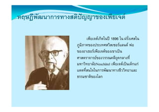 ทฤษฎพฒนาการทางสตปญญาของเพยเจต
ทฤษฎีพัฒนาการทางสติปญญาของเพียเจต
                    

                         เพียเจตเกิดในป 1896 ใน ฝรังเศสใน
                                                     ่
                  ภูมิภาคของประเทศสวิสเซอรแลนด พอ
                              ป          ิ            
                  ของอาเธอรเพียเจตของเขาเปน
                  ศาสตราจารยของวรรณคดียคกลางที่ี
                                            ี ุ
                  มหาวิทยาลัยNeuchâtel เพียเจตเปนเด็กแก
                  แดดทีี่สนใจในการพัฒนาทางชีววิิทยาและ
                            ใใ        ั           ี
                  ธรรมชาติของโลก
 