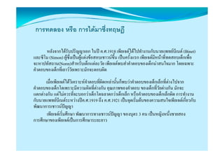 การทดลอง หรือ การไดมาซึ่งทฤษฎี

       หลังจากไดรับปริญญาเอก ในป ค.ศ.1918 เพียเจตไดไปทํางานกับนายแพทยบีเนต (Binet)
และซีโม (Simon) ผูซงเปนผูแตงขอสอบเชาวนขน เปนครั้งแรก เพียเจตมีหนาที่ทดสอบเด็กเพื่อ
                     ึ่                       ึ้
จะหาปทัสถาน(Norm)สําหรับเด็็กแตละวัย เพีียเจตพบสาคําตอบของเด็็กนาสนใจมาก โ
     ป                                                                     ใ     โดยเฉพาะ
คําตอบของเด็กที่เยาววัยเพราะมักจะตอบผิด
      เมือเพียเจตไดวิเคราะหคําตอบที่ผิดเหลานั้นก็็พบวาคําตอบของเด็็กเล็็กที่ตางไปจาก
         ่
คําตอบของเด็กโตเพราะมีความคิดที่ตางกัน คุณภาพของคําตอบ ของเด็กทีวัยตางกัน มักจะ
                                                                           ่
แตกตางกัน แตไมควรที่จะบอกวาเด็กโตฉลาดกวาเด็กเล็ก หรือคําตอบของเด็กเล็กผิด การทํางาน
กับนายแพทยบีเนตระหวางปค.ศ.1919 ถึง ค.ศ.1921 เปนจุดเริ่มตนของความสนใจเพียเจตเกี่ยวกับ
พัฒนาการเชาวนปญญา  
       เพยเจตเรมศกษา พฒนาการทางเชาวนปญญา ของบุตร
       เพียเจตเริ่มศึกษา พัฒนาการทางเชาวนปญญา ของบตร 3 คน เปนหญิงหนึ่งชายสอง
                                                                     เปนหญงหนงชายสอง
การศึกษาของเพียเจตเปนการศึกษาระยะยาว
 