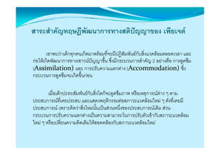 สาระสําคัญทฤษฎีพัฒนาการทางสติปญญาของ เพียเจต

        เขาพบวาเด็กทุกคนเกิดมาพรอมที่จะมีปฏิสัมพันธกับสิ่งแวดลอมตลอดเวลา และ
กอใหเกดพฒนาการทางเชาวนปญญาขน ซึ่งมีกระบวนการสําคัญ อยางคอ การดูดซม
กอใหเกิดพัฒนาการทางเชาวนปญญาขึน ซงมกระบวนการสาคญ 2 อยางคือ การดดซึม
                                    ้
(Assimilation)และ การปรับความแตกตาง (Accommodation)ซึ่ง
กระบวนการดููดซึมจะเกิดขึ้นกอน

        เมื่อเด็กปะทะสัมพันธกับสิ่งใดก็จะดดซึมภาพ หรือเหตการณตาง ๆ ตาม
                                           ู              ุ
ประสบการณที่เคยประสบ และแสดงพฤติกรรมตอสภาวะแวดลอมใหม ๆ ดังที่เคยมี
ประสบการณ เพราะคิดวาสิ่งใหมนั้นเปนสวนหนึ่งของประสบการณเดิม สวน
กระบวนการปรับความแตกตางเปนความสามารถในการปรับตัวเขากับสภาวะแวดลอม
                                               ใ                         
ใหม ๆ หรือเปลี่ยนความคิดเดิมใหสอดคลองกับสภาวะแวดลอมใหม
 