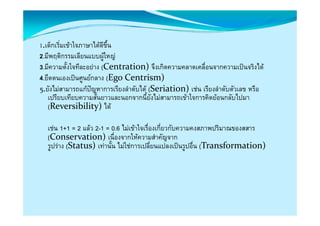 1.เด็กเริ่มเขาใจภาษาไดดีขึ้น
2.มีพฤติกรรมเลียนแบบผูใหญ
3.มีความตั้งใจทีละอยาง (Centration)จึงเกิดความคลาดเคลื่อนจากความเปนจริงได
4.ยึดตนเองเปนศูนยกลาง (EgoCentrism)
5.ยงไมสามารถแกปญหาการเรยงลํําดบได (Seriation)  เรยงลํําดบตวเลข หรอ
    ัไ            ป         ี ั ไ (Seriation)เชน ี           ั ั      ื
   เปรียบเทียบความสั้นยาวและนอกจากนี้ยังไมสามารถเขาใจการคิดยอนกลับไปมา
   (Reversibility)ได

  เชน 1+1 = 2 แลว 2-1 = 0.6 ไมเขาใจเรื่องเกี่ยวกับความคงสภาพปริมาณของสสาร
  (Conservation)เนองจากใหความสาคญจาก
  (Conservation)เนื่องจากใหความสําคัญจาก
  รูปราง (Status)เทานัน ไมใชการเปลี่ยนแปลงเปนรูปอื่น (Transformation)
                          ้
 
