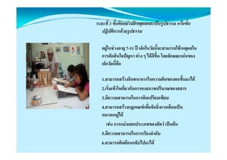 ระยะที่ 3 ขั้นคิดอยางมีเหตุผลและเปนรูปธรรม หรือขั้น
                            ุ          ู
   ปฏิบัติการดวยรูปธรรม

   อยูในชวงอายุ 7-11 ป เด็กในวัยนี้จะสามารถใชเหตุผลใน
   การตัดสินใจปญหา ตาง ๆ ไดดีขึ้น โดยลักษณะเดนของ
   เด็็กวััยนี้คือ
               ี

   1.สามารถสรางจนตนาการในความคดของตนขนมาได
   1 สามารถสรางจินตนาการในความคิดของตนขึ้นมาได
   2.เริ่มเขาใจเกี่ยวกับการคงสภาพปริมาณของสสาร
   3.มความสามารถในการคดเปรยบเทยบ
   3 มีความสามารถในการคิดเปรียบเทียบ
   4.สามารถสรางกฎเกณฑเพื่อจัดสิ่งแวดลอมเปน
   หมวดหมู ด
   หมวดหมได
      เชน การแบงแยกประเภทของสัตว เปนตน
   5.มความสามารถในการเรยงลาดบ
   5.มีความสามารถในการเรียงลําดับ
   6.สามารถคิดยอนกลับไปมาได
 