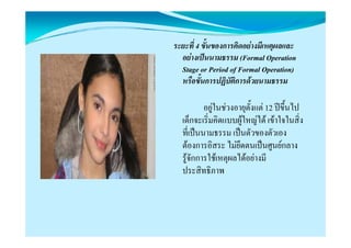 ระยะที่ 4 ขั้นของการคิดอยางมีเหตุผลและ
  อยางเปนนามธรรม (Formal Operation
  Stage Period f Formal Operation)
  S or P i d of F l O i )
  หรือขั้นการปฏิบัติการดวยนามธรรม

          อยูในชวงอายุตั้งแต 12 ปขึ้นไป
  เด็กจะเริ่มคิดแบบผููใหญได เขาใจในสิ่ง
                           ญ
  ที่เปนนามธรรม เปนตัวของตัวเอง
  ตองการอิสระ ไมยึดตนเปนศูนยกลาง
  รูจักการใชเหตุผลไดอยางมี
  ประสิทธิภาพ
 