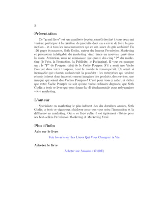 2

Présentation
    Ce "grand livre" est un manifeste (opérationnel) destiné à tous ceux qui
veulent participer à la création de produits dont on a envie de faire la pro-
motion... et à tous les consommateurs qui en ont assez du gris ambiant ! En
176 pages étonnantes, Seth Godin, auteur du fameux Permission Marketing
et promoteur infatigable du marketing viral, lance un nouveau pavé dans
la mare. Attention, vous ne connaissez que quatre des cinq "P" du marke-
ting (le Prix, la Promotion, la Publicité, le Packaging). Il vous en manque
un : le "P" de Pourpre, celui de la Vache Pourpre. S’il y avait une Vache
Pourpre dans votre troupeau, tout le monde la remarquerait. Ce serait si
incroyable que chacun souhaiterait la posséder : les entreprises qui veulent
réussir doivent donc impérativement imaginer des produits, des services, une
marque qui soient des Vaches Pourpres ! C’est pour vous y aider, et éviter
que votre Vache Pourpre ne soit qu’une vache ordinaire déguisée, que Seth
Godin a écrit ce livre qui vous donne la clé fondamentale pour redynamiser
votre marketing.

L’auteur
    Spécialiste en marketing le plus inﬂuent des dix dernières années, Seth
Godin, a écrit ce vigoureux plaidoyer pour que vous osiez l’innovation et la
diﬀérence en marketing. Outre ce livre culte, il est également célèbre pour
ses best-sellers Permission Marketing et Marketing Viral.
 