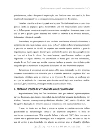 Qualidade em serviços de atendimento ao consumidor (SAC)


principalmente, sobre a imagem da organização, que funciona como uma espécie de filtro
interferindo nas expectativas e, consequentemente, nas percepções dos clientes.

     Uma boa experiência de serviço pode atar laços de fidelidade duradouros, o que é bom
para as vendas da empresa e para a lucratividade. Um bom relacionamento com o cliente
serve de base para a manutenção e aprimoramento dessa estratégia e é justamente nesse ponto
que os SAC’s podem ajudar, trazendo para dentro da empresa e do processo decisório,
informações valiosas do mercado.

     Baseando-se nos pressupostos de que um bom atendimento influencia diretamente a
concepção de uma experiência de serviço e que os SAC’s podem influenciar estrategicamente
o processo da tomada de decisão da empresa, este estudo objetiva verificar o grau de
importância de alguns aspectos dos serviços e confrontá-los com o grau de adequação desses
serviços, sob a ótica do cliente. Para tanto busca-se, especificamente, conhecer o quão
importante são alguns atributos, que caracterizam de forma geral um bom atendimento,
através de um SAC, para, em seguida conhecer, também, o quanto estes atributos estão
adequados para o atendimento às exigências dos clientes em uma determinada empresa.

     Tal proposta é apresentada em seis partes, além dessa introdução. As três primeiras
compõem o quadro teórico de referência, que se ocupou de apresentar a origem do SAC, sua
importância estratégica para as empresas e os processos de avaliação da qualidade em
serviços. Na seqüência, são expostos os procedimentos metodológicos da pesquisa e a análise
dos dados, para, finalmente, serem apresentadas as considerações finais.

2. ORIGEM DO SERVIÇO DE ATENDIMENTO AO CONSUMIDOR (SAC)

     Segundo Gomes (2004), é no final da década de 1980, que, no Brasil, algumas empresas
de bens de consumo detectaram a necessidade de disponibilizar um canal de atendimento por
telefone. Entretanto, como apontado por Barbosa e Minciotti (2007), desde a década de 1960
há registros da criação dos primeiros canais de comunicação com o consumidor nos EUA.

     O que, no início, era um luxo e poucas (e apenas as grandes) empresas tinham
possibilidade de implementação, tornou-se um diferencial competitivo. O início do
movimento consumerista nos EUA, segundo Barbosa e Minciotti (2007), fazia com que os
clientes não só pedissem mais informações, mas as exigissem. Assim, por conta do fato de
que tal serviço já era demandado pelo cliente, as empresas aptas a oferecê-lo obtinham

                        GESTÃO.Org – Vol. 9, No. 3 p. 565- 584, set. / dez. 2011        568
 