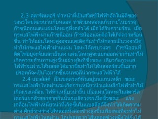 2.3 สตาร์ตเตอร์ ทำาหน้าที่เป็นสวิตซ์ไฟฟ้าอัตโนมัติของ
วงจรโดยต่อขนานกับหลอด ทำาด้วยหลอดแก้วภายในบรรจุ
ก๊าซนีออนและแผ่นโลหะคู่ทงอตัวได้ เมื่อได้รับความร้อน  เมื่อ
                            ี่
กระแสไฟฟ้าผ่านก๊าซนีออน ก๊าซนีออนจะติดไฟเกิดความร้อน
ขึ้น ทำาให้แผ่นโลหะคู่งอจนแตะติดกันทำาให้กลายเป็นวงจรปิด
ทำาให้กระแสไฟฟ้าผ่านแผ่น โลหะได้ครบวงจร   ก๊าซนีออนที่
ติดไฟอยู่จะดับและเย็นลง แผ่นโลหะคู่จะแยกออกจากกันทำาให้
เกิดความต้านทานสูงขึ้นอย่างทันทีซึ่งขณะ เดียวกันกระแส
ไฟฟ้าจะผ่านไส้หลอดได้มากขึ้นทำาให้ไส้หลอดร้อนขึ้นมาก
 ปรอทก็จะเป็นไอมากขึ้นจนพอที่นำากระแสไฟฟ้าได้
     2.4 แบลลัสต์  เป็นขดลวดที่พันอยู่บนแกนเหล็ก  ขณะ
กระแสไฟฟ้าไหลผ่านจะเกิดการเหนี่ยวนำาแม่เหล็กไฟฟ้าทำาให้
เกิดแรงเคลื่อน ไฟฟ้าเหนี่ยวนำาขึ้น เมื่อแผ่นโลหะคู่ในสตาร์ต
เตอร์แยกตัวออกจากกันนั้นจะเกิดวงจรเปิดชั่วขณะ    แรง
เคลือนไฟฟ้าเหนี่ยวนำาที่เกิดขึ้นในแบลลัสต์จึงทำาให้เกิดความ
     ่
ต่าง ศักย์ระหว่างไส้หลอดทั้งสองข้างสูงขึ้นเพียงพอที่จะทำาให้
กระแสไฟฟ้าไหลผ่าน ไอปรอทจากไส้หลอดข้างหนึ่งไปยังไส้
 