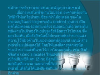 หลัก การทำา งานของหลอดฟลูอ อเรสเซนต์ 
       เมือกระแสไฟฟ้าผ่านไอปรอท จะคายพลังงาน
          ่
ไฟฟ้าให้แก่ไอปรอท ซึ่งจะทำาให้อะตอม ของไอ
ปรอทอยูในสภาวะถูกกระตุ้น (exited state) เป็น
            ่
ผลให้อะตอมปรอทคายพลังงานออกมาเพื่อ ลดระดับ
พลังงานในตัวเองในรูปของรังสีอัลตราไวโอเลต ซึ่ง
มองไม่เห็น เมือรังสีชนิดนีไปกระทบกับสารวาวแสง
                ่         ้
ทีฉาบไว้ที่ผิวด้านในของหลอดฟลูออเรส เซนต์ สาร
  ่
เหล่านี้จะเปล่งแสงได้ โดยให้แสงสีต่างๆตามชนิด
ของสารวาวแสงทีฉาบไว้ภายในหลอดนัน เช่น ซิงค์
                   ่                   ้
ซิลิเคท (Zinc silicate) ให้แสงสีเขียว ซิงค์
เบริลเลียมซิลิเคท (Zinc Beryllium silicate) ให้
แสงสีเหลืองนวล นอกจากนี้ยงอาจผสมสารวาวแสง
                               ั
เหล่านี้ เพือให้ได้แสงสีผสมทีแตกต่างกันออกไปได้
              ่              ่
อีกด้วย
 