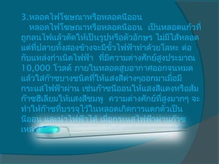 3.หลอดไฟโฆษณาหรือหลอดนีออน
   หลอดไฟโฆษณาหรือหลอดนีออน  เป็นหลอดแก้วที่
ถูกลนไฟแล้วดัดให้เป็นรูปหรือตัวอักษร ไม่มไส้หลอด
                                           ี
แต่ทปลายทังสองข้างจะมีขั้วไฟฟ้าทำาด้วยโลหะ ต่อ
     ี่       ้
กับแหล่งกำาเนิดไฟฟ้า  ทีมความต่างศักย์สูงประมาณ
                        ่ ี
10,000 โวลต์ ภายในหลอดสูบอากาศออกจนหมด
แล้วใส่กาซบางชนิดทีให้แสงสีต่างๆออกมาเมือมี
          ๊          ่                       ่
กระแสไฟฟ้าผ่าน เช่นก๊าซนีออนให้แสงสีแดงหรือส้ม
ก๊าซฮีเลียมให้แสงสีชมพู  ความต่างศักย์ทสูงมากๆ จะ
                                        ี่
ทำาให้ก๊าซทีบรรจุไว้ในหลอดเกิดการแตกตัวเป็น
            ่
นีออน และนำาไฟฟ้าได้ เมือกระแสไฟฟ้าผ่านก๊าซ
                          ่
เหล่านีจะทำาให้กาซร้อนติดไฟให้แสงสีต่างๆได้
        ้       ๊
 