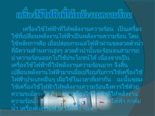       เครื่องใช้ไฟฟ้าทีให้พลังงานความร้อน  เป็นเครื่อง
                        ่
ใช้ทเปลี่ยนพลังงานไฟฟ้าเป็นพลังงานความร้อน โดย
      ี่
ใช้หลักการคือ เมื่อปล่อยกระแสไฟฟ้าผ่านขดลวดตัวนำา
ทีมความต้านทานสูงๆ ลวดตัวนำานันจะร้อนจนสามารถ
  ่ ี                             ้
นำาความร้อนออกไปใช้ประโยชน์ได้ เนืองจากเป็น
                                      ่
เครื่องใช้ไฟฟ้าทีให้พลังงานความร้อนมาก จึงสิ้น
                  ่
เปลี่ยนพลังงานไฟฟ้ามากเมือเปรียบกับการใช้เครื่องใช้
                             ่
ไฟฟ้าประเภทอื่นๆ เมือใช้ในเวลาทีเท่ากัน   ฉะนั้นขณะ
                      ่             ่
ใช้เครื่องใช้ไฟฟ้าให้พลังงานความร้อนจึงควรใช้ด้วย
ความระมัดระวัง ตัวอย่างเครื่องใช้ไฟฟ้าทีให้พลังงาน
                                        ่
ความร้อน เช่น เตารีด หม้อหุงข้าว กระทะไฟฟ้า กาต้ม
นำ้า เครื่องต้มกาแฟ เตาไฟฟ้า ฯลฯ
 