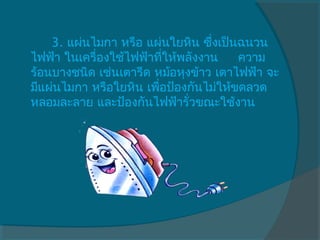       3. แผ่นไมกา หรือ แผ่นใยหิน ซึ่งเป็นฉนวน
ไฟฟ้า ในเครื่องใช้ไฟฟ้าทีให้พลังงาน     ความ
                           ่
ร้อนบางชนิด เช่นเตารีด หม้อหุงข้าว เตาไฟฟ้า จะ
มีแผ่นไมกา หรือใยหิน เพือป้องกันไม่ให้ขดลวด
                         ่
หลอมละลาย และป้องกันไฟฟ้ารั่วขณะใช้งาน   
 
