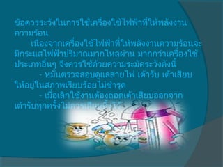 ข้อควรระวังในการใช้เครื่องใช้ไฟฟ้าทีให้พลังงาน
                                        ่
ความร้อน
      เนื่องจากเครื่องใช้ไฟฟ้าทีให้พลังงานความร้อนจะ
                                ่
มีกระแสไฟฟ้าปริมาณมากไหลผ่าน มากกว่าเครื่องใช้
ประเภทอื่นๆ จึงควรใช้ด้วยความระมัดระวังดังนี้
         - หมันตรวจสอบดูแลสายไฟ เต้ารับ เต้าเสียบ
                ่
ให้อยูในสภาพเรียบร้อยไม่ชำารุด
       ่
         - เมือเลิกใช้งานต้องถอดเต้าเสียบออกจาก
              ่
เต้ารับทุกครั้งไม่ควรเสียบทิงไว้ 
                             ้
     
 