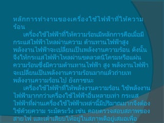 หลัก การทำา งานของเครื่อ งใช้ไ ฟฟ้า ทีใ ห้ค วาม
                                         ่
ร้อ น 
     เครื่องใช้ไฟฟ้าทีให้ความร้อนมีหลักการคือเมือมี
                      ่                         ่
กระแสไฟฟ้าไหลผ่านความ ต้านทานไฟฟ้าสูง
พลังงานไฟฟ้าจะเปลี่ยนเป็นพลังงานความร้อน ดังนัน   ้
จึงให้กระแสไฟฟ้าไหลผ่านขดลวดนิโครมหรือแผ่น
ความร้อนซึ่งมีความต้านทานไฟฟ้า สูง พลังงานไฟฟ้า
จะเปลี่ยนเป็นพลังงานความร้อนมากแล้วถ่ายเท
พลังงานความร้อนไป ยังภาชนะ 
     เครื่องใช้ไฟฟ้าทีให้พลังงานความร้อน ใช้พลังงาน
                        ่
ไฟฟ้ามากกว่าเครื่องใช้ไฟฟ้าอื่นหลายเท่า กระแส
ไฟฟ้าทีผ่านเครื่องใช้ไฟฟ้าเหล่านีมปริมาณมากจึงต้อง
          ่                      ้ ี
ใช้ด้วยความ ระมัดระวัง เช่น คอยตรวจสอบสภาพของ
สายไฟ และเต้าเสียบให้อยูในสภาพดีอยูเสมอเพือ
                           ่           ่      ่
 