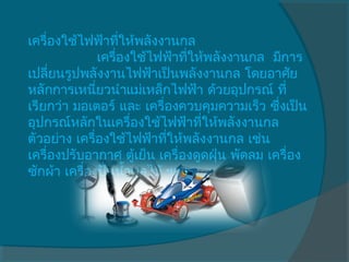 เครื่องใช้ไฟฟ้าทีให้พลังงานกล
                     ่
                เครื่องใช้ไฟฟ้าทีให้พลังงานกล  มีการ
                                 ่
เปลี่ยนรูปพลังงานไฟฟ้าเป็นพลังงานกล โดยอาศัย
หลักการเหนียวนำาแม่เหล็กไฟฟ้า ด้วยอุปกรณ์ ที่
                ่
เรียกว่า มอเตอร์ และ เครื่องควบคุมความเร็ว ซึ่งเป็น
อุปกรณ์หลักในเครื่องใช้ไฟฟ้าทีให้พลังงานกล
                                   ่
ตัวอย่าง เครื่องใช้ไฟฟ้าทีให้พลังงานกล เช่น
                            ่
เครื่องปรับอากาศ ตู้เย็น เครื่องดูดฝุ่น พัดลม เครื่อง
ซักผ้า เครื่องปั่นนำ้าผลไม้ ฯลฯ
 