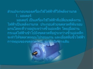 ส่วนประกอบของเครื่องใช้ไฟฟ้าทีให้พลังงานกล
                                 ่
     1. มอเตอร์
      มอเตอร์ เป็นเครื่องใช้ไฟฟ้าทีเปลี่ยนพลังงาน
                                   ่
ไฟฟ้าเป็นพลังงานกล  ประกอบด้วยขดลวดทีพันรอบ  ่
แกนโลหะทีวางอยู่ระหว่างขั้วแม่เหล็ก โดยเมือผ่าน
          ่                                ่
กระแสไฟฟ้าเข้าไปยังขดลวดทีอยู่ระหว่างขั้วแม่เหล็ก
                              ่
จะทำาให้ขดลวดหมุนไปรอบแกน และเมือสลับขั้วไฟฟ้า
                                      ่
การหมุนของขดลวดจะหมุนกลับทิศทางเดิม
 