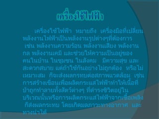เครื่องใช้ไฟฟ้า  หมายถึง  เครื่องมือที่เปลี่ยน
พลังงานไฟฟ้าเป็นพลังงานรูปต่างๆทีต้องการ
                                       ่
 เช่น พลังงานความร้อน พลังงานเสียง พลังงาน
กล พลังงานเคมี และช่วยให้ความเป็นอยูของ    ่
คนในบ้าน ในชุมชน ในสังคม   มีความสุข และ
สะดวกสบาย แต่ถ้าใช้กันอย่างไม่ถูกต้อง  หรือไม่
เหมาะสม  ก็จะส่งผลกรทบต่อสภาพแวดล้อม  เช่น
การสร้างเขื่อนเพื่อผลิตกระแสไฟฟ้าทำาให้เนือที่ ้
ป่าถูกทำาลายทั้งสัตว์ต่างๆ ทีดำารงชิวิตอยู่ใน
                             ่
บริเวณนั้นหรือการผลิตกระแสไฟฟ้าจากเชื้อเพลิง
 ก็ส่งผลกระทบ โดยเกิดมลภาวะทางอากาศ  และ
ทางนำาได้ 
 
