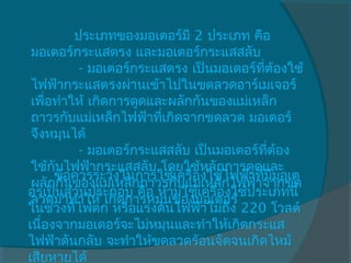          ประเภทของมอเตอร์มี 2 ประเภท คือ
 มอเตอร์กระแสตรง และมอเตอร์กระแสสลับ
            - มอเตอร์กระแสตรง เป็นมอเตอร์ทต้องใช้
                                            ี่
 ไฟฟ้ากระแสตรงผ่านเข้าไปในขดลวดอาร์เมเจอร์
 เพือทำาให้ เกิดการดูดและผลักกันของแม่เหล็ก
      ่
 ถาวรกับแม่เหล็กไฟฟ้าทีเกิดจากขดลวด มอเตอร์
                         ่
 จึงหมุนได้
            - มอเตอร์กระแสสลับ เป็นมอเตอร์ที่ต้อง
 ใช้กับไฟฟ้ากระแสสลับ โดยใช้หลักการดูดและ
      ข้อควรระวังในการใช้เครื่องใช้ไฟฟ้าทีมมอเต
                                           ่ ี
 ผลักกันของแม่เหล็กถาวรกับแม่เหล็กไฟฟ้าจากขด
อรเป็นส่วนประกอบ คือ ห้ามใช้เครื่องใช้ประเภทนี้
 ลวดมาทำาให้ เกิดการหมุนของมอเตอร์
ในช่วงทีไฟตก หรือแรงดันไฟฟ้าไม่ถึง 220 โวลต์
           ่
เนืองจากมอเตอร์จะไม่หมุนและทำาให้เกิดกระแส
    ่
ไฟฟ้าดันกลับ จะทำาให้ขดลวดร้อนจัดจนเกิดไหม้
เสียหายได้
 