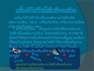    เครื่องใช้ไฟฟ้าทีเปลี่ยนพลังงานไฟฟ้าเป็น
                         ่
พลังงานเสียง ได้แก่  เครื่องรับวิทยุ เครื่องขยายเสียง
เครื่องบันทึกเสียง ฯลฯ
     1.เครื่องรับวิทยุ   เป็นอุปกรณ์ทเปลี่ยนพลังงาน
                                     ี่
 ไฟฟ้าเป็นพลังงานเสียง โดยรับคลื่นวิทยุ จากสถานี
 ส่งแล้วใช้อุปกรณ์อิเล็กทรอนิกส์ขยายสัญญาณเสียง
 ทีมอยู่ในรูปของ สัญญาณไฟฟ้าให้แรงขึ้นเมือผ่าน
   ่ ี                                          ่
 สัญญาณไฟฟ้านี้ไปยังลำาโพงจะทำาให้ลำาโพงสั่น
 สะเทือนเปลี่ยนเป็นเสียงทีสามารถรับฟังได้ ดัง
                              ่
                   ข ยา
 แผนผัง                ย
   เสา            สัญ         ลำาโ          เสียง
                    ญาณ            พง
   อาก   าศ
     แผนผังการเปลียนพลังงานไฟฟ้าเป็นพลังงาน
                    ่
     เสียงของเครื่องรับวิทยุ
 