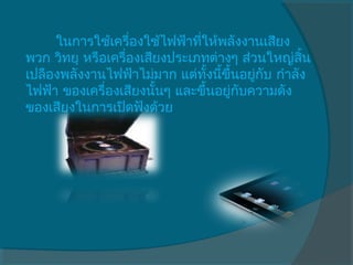 ในการใช้เครื่องใช้ไฟฟ้าทีให้พลังงานเสียง
                               ่
พวก วิทยุ หรือเครื่องเสียงประเภทต่างๆ ส่วนใหญ่สนิ้
เปลืองพลังงานไฟฟ้าไม่มาก แต่ทงนีขึ้นอยู่กบ กำาลัง
                                 ั้ ้     ั
ไฟฟ้า ของเครื่องเสียงนันๆ และขึ้นอยู่กบความดัง
                        ้             ั
ของเสียงในการเปิดฟังด้วย
 