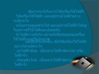              ข้อควรระวังในการใช้เครื่องใช้ไฟฟ้า
- ใช้เครื่องใช้ไฟฟ้า และอุปกรณ์ไฟฟ้าอย่าง
ระมัดระวัง
- หมันตรวจดูแลสายไฟ และอุปกรณ์ไฟฟ้าให้อยู่
       ่
ในสภาพทีใช้ได้ดีและปลอดภัย
              ่
- ถ้าไม่มีความรู้จริง อย่าแก้หรือซ่อมแซมเครื่อง
ใช้ไฟฟ้าเองเป็นอันขาด
           ผลเสียทีจะเกิดขึ้น เมือใช้เครื่องใช้ไฟฟ้า
                   ่             ่
 อย่างไม่ระมัดระวัง
 - ถูกไฟฟ้าช็อต  เนื่องจากไฟฟ้าลัดวงจร หรือ
 ไฟฟ้ารั่ว
 - เกิดเพลิงไหม้  เนื่องจากไฟฟ้าลัดวงจร หรือ
 ไฟฟ้ารั่ว
 