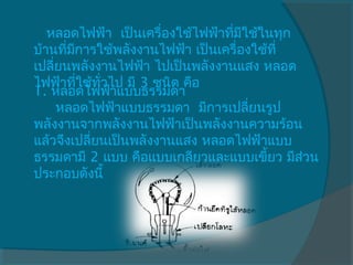    หลอดไฟฟ้า  เป็นเครื่องใช้ไฟฟ้าทีมใช้ในทุก
                                   ่ ี
บ้านที่มการใช้พลังงานไฟฟ้า เป็นเครื่องใช้ที่
        ี
เปลี่ยนพลังงานไฟฟ้า ไปเป็นพลังงานแสง หลอด
ไฟฟ้าที่ใช้ทวไป มี 3 ชนิด คือ
             ั่
1. หลอดไฟฟ้าแบบธรรมดา
     หลอดไฟฟ้าแบบธรรมดา  มีการเปลี่ยนรูป
พลังงานจากพลังงานไฟฟ้าเป็นพลังงานความร้อน
แล้วจึงเปลี่ยนเป็นพลังงานแสง หลอดไฟฟ้าแบบ
ธรรมดามี 2 แบบ คือแบบเกลียวและแบบเขี้ยว มีส่วน
ประกอบดังนี้
 