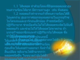        1.1 ไส้หลอด ทำาด้วยโลหะทีมจุดหลอดเหลวสูง
                                     ่ ี
   ทนความร้อนได้มาก มีความทานสูง  เช่น ทังสเตน
          1.2 หลอดแก้วทำาจากแก้วทีทนความร้อนได้ดี
                                   ่
   ไม่แตกง่าย สูบอากาศออกจนหมดภายในบรรจุก๊าซ
   ไนโตรเจนและอาร์กอนเล็กน้อย ก๊าซชนิดนีทำา้
   ปฏิกิริยายาก ช่วยป้องกันไม่ให้ไส้หลอดระเหิดไปจับที่
   หลอดแก้ว และช่วยไม่ให้ไส้หลอดไม่ขาดง่าย ถ้า
   บรรจุก๊าซออกซิเจนจะทำาปฏิกริยากับไส้หลอด ซึ่ง
                                ิ
   ทำาให้ไส้หลอดขาดง่าย
      เนืองจากหลอดไฟฟ้าประเภทนี้
           ่
ให้แสงสว่างได้ด้วยการเปลี่ยน ต่อวงจรไฟฟ้า มี 2 แบบ
         1.3 ขั้วหลอดไฟ เป็นจุด
พลัองานไฟฟ้าเป็นพลังงานความร้อน
   คื ง แบบเขี้ยวและแบบเกลียว
ก่อนทีจะให้แสงสว่างออกมา จึงทำาให้
         ่
สิ้นเปลือง พลังงานไฟฟ้ามากกว่า
หลอดชนิดอื่น ในขนาดกำาลังไฟฟ้า
 