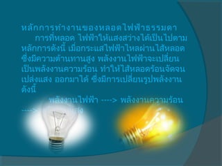 หลัก การทำา งานของหลอดไฟฟ้า ธรรมดา
     การทีหลอด ไฟฟ้าให้แสงสว่างได้เป็นไปตาม
           ่
หลักการดังนี้ เมือกระแสไฟฟ้าไหลผ่านไส้หลอด
                 ่
ซึงมีความต้านทานสูง พลังงานไฟฟ้าจะเปลี่ยน
  ่
เป็นพลังงานความร้อน ทำาให้ไส้หลอดร้อนจัดจน
เปล่งแสง ออกมาได้ ซึ่งมีการเปลี่ยนรูปพลังงาน
ดังนี้ 
          พลังงานไฟฟ้า ----> พลังงานความร้อน
----> พลังงานแสง 
 