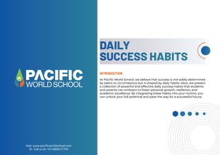 INTRODUCTION
At Paciﬁc World School, we believe that success is not solely determined
by talent or circumstance but is shaped by daily habits. Here, we present
a collection of powerful and effective daily success habits that students
and parents can embrace to foster personal growth, resilience, and
academic excellence. By integrating these habits into your routine, you
can unlock your full potential and pave the way for a successful future.

    
 