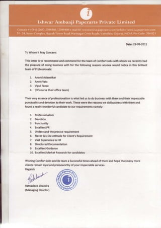 Date:29-08-2012

To Whomlt MayConcern:

Thisletter is to recommend commend the team of ComfortJobswith whom we recentlyhad
                         and           for
the pleasure doingbusiness
               of           with for the followingreasons
                                                        anyonewould noticein this brilliant
teamof Professionals:

   1.   AnandAdawalkar
   2.   AmritVats
   3.   VipulFanse
   4.   (Ofcoursetheir officeteam)

Theirveryessence professionalismwhat led usto do business them andtheir impeccable
               of              is                       with
punctuality devotion their work.These
          and       to                werethe reasons did business them and
                                                      we         with
founda really
            wonderful
                    candidate our requirements
                            to                 namely:

   1. Professionalism
   2. Devotion
   3. Punctuality
   4. ExcellentPR
   5. Understand precise
                  the    requirement
   6. Never DieAttitudefor ClienfsRequirement
            Say
   7. VastExperience HR
                      in
   8. Structured Documentation
   9. Excellent
              Guidance
   10. Excellent
               MarketResearch candidates
                            for

Wishing ComfortJobs andits teama Successful
                                          timesahead themand hopethat manymore
                                                    of
clientsremainloyaland praiseworthy your impeccable
                                  of              services.
Regards




                        ffi
             ,./

  ^Cr,J,,f
  'lvly"
  ,
Ratnadeep
        Chandra
(Managing
        Director)
 