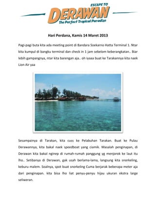 Hari Perdana, Kamis 14 Maret 2013

Pagi-pagi buta kita ada meeting point di Bandara Soekarno Hatta Terminal 1. Ntar
kita kumpul di bangku terminal dan check in 1 jam sebelom keberangkatan.. Biar
lebih gampangnya, ntar kita barengan aja.. oh iyaaa buat ke Tarakannya kita naek
Lion Air yaa




Sesampainya di Tarakan, kita cuss ke Pelabuhan Tarakan. Buat ke Pulau
Derawannya, kita bakal naek speedboat yang ciamik. Masalah penginapan, di
Derawan kita bakal nginep di rumah-rumah panggung yg menjorok ke laut itu
lho.. Setibanya di Derawan, gak usah berlama-lama, langsung kita snorkeling,
keburu malem. Soalnya, spot buat snorkeling Cuma berjarak beberapa meter aja
dari penginapan. kita bisa lho liat penyu-penyu hijau ukuran ekstra large
seliweran.
 
