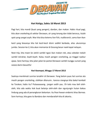 Hari Ketiga, Sabtu 16 Maret 2013

Pagi hari, kita mandi (buat yang pengen), dandan, dan makan. Habis ritual pagi,
kita akan snorkeling di sekitar Derawan, air yang tenang dan tidak berarus, itulah
spot yang sangat asyik. Ntar kita bisa ketemu lion fish, nudibranch, sama ikan-ikan

kecil yang biasanya kita liat kecil-kecil disini sedikit berbeda, alias ukurannya
jumbo. Session ke-2, kita akan memantai di Gosong besar naek kapal nelayan.

Next trip, kita maen ke Jatiiiii sambil ngasi ikan makan roti, atau sekedar neduh
sambil istirahat, leyeh-leyeh. Kalau masih pengen snorkeling, ya tinggal nyebur
ajaaa. Sore harinya, kita jalan-jalan ke pantai Derawan sambil nunggu sunset yang
soooo damn beautiful

                      Hari Keempat, Minggu 17 Maret 2013

Saatnya menikmati sunrise terakhir di Derawan. Yang belom puas liat sunrise ato
masih pengen snorkeling, silahkan diterusin.. karena siangnya kita bakal kembali
ke Tarakan, habis itu? Pulaaaaaaang.. jangan sedih yaa.. Eh kalo mau beli oleh-
oleh, kita ada waktu kok buat belanja oleh-oleh dan ngunjungin hutan bakau
lindung yang ada di penangkaran bekantan. Itu lhoo hewan endemic khas Borneo.
Sore harinya, kita goes to Bandara dan mendaratlah kita di Jakarta..
 