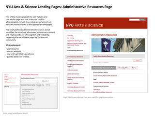 NYU	
  Arts	
  &	
  Science	
  Landing	
  Pages:	
  Administra>ve	
  Resources	
  Page	
  

    One	
  of	
  the	
  challenges	
  with	
  the	
  old	
  "Policies	
  and	
  
    Procedures	
  page	
  was	
  that	
  it	
  was	
  not	
  used	
  by	
  
    administrators.	
  In	
  fact,	
  they	
  relied	
  almost	
  en8rely	
  on	
  
    email	
  to	
  distribute	
  links	
  to	
  the	
  appropriate	
  webpages.	
  

    The	
  newly	
  deﬁned	
  Administra8ve	
  Resources	
  portal	
  
    simpliﬁed	
  the	
  structure,	
  eliminated	
  unnecessary	
  content	
  
    and	
  emphasized	
  ease	
  of	
  naviga8on	
  and	
  ﬁndability,	
  
    increasing	
  the	
  use	
  of	
  these	
  pages	
  by	
  the	
  internal	
  
    community.	
  

    My	
  involvement:	
  
    • 	
  user	
  research	
  
    • 	
  metrics	
  analysis	
  	
  
    • 	
  low	
  and	
  high	
  ﬁdelity	
  wireframe	
  
    • 	
  guerilla	
  style	
  user	
  tes8ng	
  	
  




                                                                                      High	
  ﬁdelity	
  wireframe	
  that	
  was	
  used	
  for	
  implementa8on	
  




Early	
  stage	
  wireframe	
  detail	
  
 
