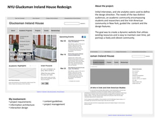 About	
  the	
  project:	
  	
  
NYU	
  Glucksman	
  Ireland	
  House	
  Redesign	
  
                                                                          Ini8al	
  interviews,	
  and	
  site	
  analy8cs	
  were	
  used	
  to	
  deﬁne	
  
                                                                          the	
  design	
  direc8on.	
  The	
  needs	
  of	
  the	
  two	
  dis8nct	
  
                                                                          audiences,	
  an	
  academic	
  community	
  encompassing	
  
                                                                          students	
  and	
  researchers	
  and	
  the	
  Irish-­‐American	
  
                                                                          community	
  in	
  New	
  York,	
  guided	
  the	
  	
  content	
  and	
  the	
  
                                                                          design	
  features.	
  	
  

                                                                          The	
  goal	
  was	
  to	
  create	
  a	
  dynamic	
  website	
  that	
  u8lizes	
  
                                                                          exis8ng	
  resources	
  and	
  is	
  easy	
  to	
  maintain	
  over	
  8me,	
  yet	
  
                                                                          portrays	
  a	
  lively	
  and	
  vibrant	
  community.	
  




 My	
  involvement:	
  
 • 	
  project	
  requirements	
        • 	
  content	
  guidelines	
  
 • 	
  informa8on	
  architecture	
     • 	
  project	
  management	
  
 • 	
  interac8on	
  design	
  
 