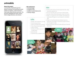 artmobile	
  
About	
  this	
  project:	
                                My	
  involvement:	
  
a	
  concept	
  for	
  a	
  handheld	
  app	
  that	
      • 	
  concept	
  design	
  	
  
delivers	
  ac8vi8es	
  for	
  elementary	
  school	
      • 	
  naviga8on	
  ﬂow	
  
children	
  to	
  explore,	
  create	
  and	
  share	
     • 	
  audience	
  research/personas	
  
informa8on	
  about	
  famous	
  portraits.	
  The	
       • 	
  interface	
  design	
  
personas	
  displayed	
  here	
  were	
  used	
  to	
  
inform	
  design	
  direc8on	
  and	
  choices.	
  




                                                                                                     Alex	
  




                                                                 Soﬁa	
  
 