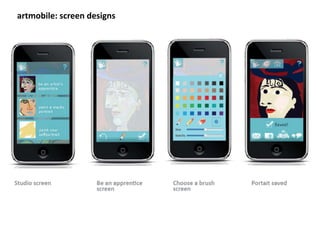 artmobile:	
  screen	
  designs	
  



About	
  this	
  project:	
                                                                 My	
  involvement:	
  
a	
  handheld	
  app	
  that	
  delivers	
  ac8vi8es	
  for	
  elementary	
  school	
       -­‐ 	
  concept	
  design	
  	
  
children	
  to	
  explore,	
  create	
  and	
  share	
  informa8on	
  about	
  famous	
     -­‐ 	
  naviga8on	
  ﬂow	
  	
  	
  
portraits.	
                                                                                -­‐ 	
  interface	
  design	
  
 