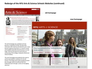 Redesign	
  of	
  the	
  NYU	
  Arts	
  &	
  Science	
  Schools	
  Websites	
  (con>nued)	
  



                                                                                 old	
  homepage	
  


                                                                                                       new	
  homepage	
  




The	
  old	
  homepage	
  was	
  outdated	
  and	
  had	
  	
  
become	
  a	
  repository	
  of	
  links.	
  During	
  ini8al	
  
interviews	
  with	
  internal	
  and	
  external	
  users	
  it	
  also	
  
became	
  apparent	
  that	
  there	
  is	
  a	
  need	
  to	
  clarify	
  
and	
  establish	
  what	
  NYU	
  Arts	
  &	
  Science	
  is	
  to	
  the	
  
larger	
  internal	
  and	
  external	
  community	
  (as	
  
comprising	
  of	
  the	
  College,	
  Graduate	
  School	
  and	
  
Liberal	
  Studies).	
  

The	
  new	
  homepage	
  was	
  guided	
  by	
  the	
  need	
  to	
  
clarify	
  and	
  establish	
  a	
  presence	
  for	
  Arts	
  &	
  
Science.	
  The	
  design	
  was	
  further	
  guided	
  by	
  three	
  
key	
  messages	
  which	
  we	
  deﬁned	
  with	
  the	
  
leadership	
  team	
  through	
  a	
  series	
  of	
  messaging	
  
exercises.	
  
 
