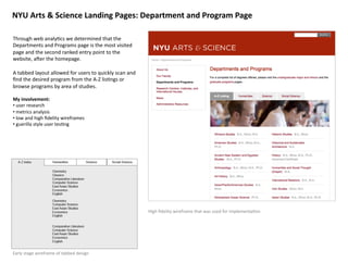 NYU	
  Arts	
  &	
  Science	
  Landing	
  Pages:	
  Department	
  and	
  Program	
  Page	
  

Through	
  web	
  analy8cs	
  we	
  determined	
  that	
  the	
  
Departments	
  and	
  Programs	
  page	
  is	
  the	
  most	
  visited	
  
page	
  and	
  the	
  second	
  ranked	
  entry	
  point	
  to	
  the	
  
website,	
  a?er	
  the	
  homepage.	
  

A	
  tabbed	
  layout	
  allowed	
  for	
  users	
  to	
  quickly	
  scan	
  and	
  
ﬁnd	
  the	
  desired	
  program	
  from	
  the	
  A-­‐Z	
  lis8ngs	
  or	
  
browse	
  programs	
  by	
  area	
  of	
  studies.	
  

My	
  involvement:	
  
• 	
  user	
  research	
  
• 	
  metrics	
  analysis	
  	
  
• 	
  low	
  and	
  high	
  ﬁdelity	
  wireframes	
  
• 	
  guerilla	
  style	
  user	
  tes8ng	
  	
  




                                                                                       High	
  ﬁdelity	
  wireframe	
  that	
  was	
  used	
  for	
  implementa8on	
  




Early	
  stage	
  wireframe	
  of	
  tabbed	
  design	
  
 