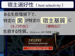 宿主選好性（ host selectivity ）
ある生息環境下で、
特定の      菌    が特定の            宿主基質       に
   （キノコやカビ）                     （植物など）
生息する性質。 (Hyde et al., 2007 を改変 )

                スギエダタケ
                Strobilurus ohshimae

               「スギの枝」のみに生える
 