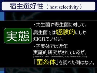 宿主選好性（ host selectivity ）

       ・共生菌や寄生菌に対して、
       腐生菌では経験的にしか
実態
        ある菌が宿主選好性を示すか？

実態     知られていない。
        子実体（キノコ）だけでなく、
        「菌糸体」もそれを示すか？
       ・子実体では近年
       実証的研究がされているが、
       (Gilbert et al., 2008; Yamashita et al., 2010; Shirouzu et al., 2012) 、



       「菌糸体」を調べた例はない。
 