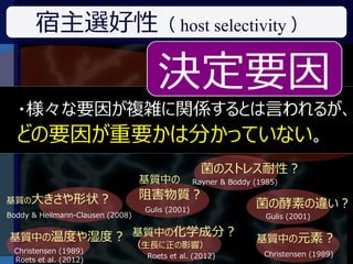 宿主選好性（ host selectivity ）

                                      決定要因
  ・様々な要因が複雑に関係するとは言われるが、
   ある菌がなぜ特定のものに生息するのか？
  どの要因が重要かは分かっていない。
   （宿主選好性は何によって決まっているか？）

                                                    菌のストレス耐性 ?
                                  基質中の            Rayner & Boddy (1985)

基質の大きさや形状？
                                  阻害物質 ?
                                   Gulis (2001)
                                                                 菌の酵素の違い ?
Boddy & Heilmann-Clausen (2008)                                     Gulis (2001)


基質中の温度や湿度 ? 基質中の化学成分？                                            基質中の元素 ?
                                  （生長に正の影響）
 Christensen (1989)                                                Christensen (1989)
                                   Roets et al. (2012)
 Roets et al. (2012)
 