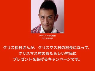 クリスマス村の村長
           クリス松村氏




クリス松村さんが、クリスマス村の村長になって、
    クリスマス村のあたらしい村民に
   プレゼントをあげるキャンペーンです。
 
