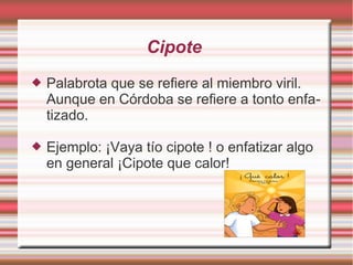 Cipote
   Palabrota que se refiere al miembro viril.
    Aunque en Córdoba se refiere a tonto enfa-
    tizado.

   Ejemplo: ¡Vaya tío cipote ! o enfatizar algo
    en general ¡Cipote que calor!
 