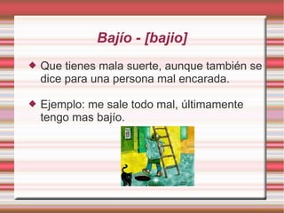 Bajío - [bajio]
   Que tienes mala suerte, aunque también se
    dice para una persona mal encarada.

   Ejemplo: me sale todo mal, últimamente
    tengo mas bajío.
 