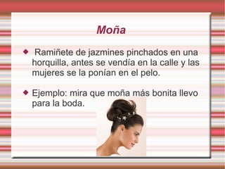 Moña
   Ramiñete de jazmines pinchados en una
    horquilla, antes se vendía en la calle y las
    mujeres se la ponían en el pelo.

   Ejemplo: mira que moña más bonita llevo
    para la boda.
 