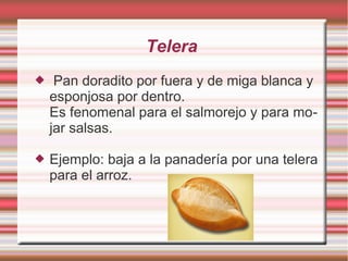 Telera
    Pan doradito por fuera y de miga blanca y
    esponjosa por dentro.
    Es fenomenal para el salmorejo y para mo-
    jar salsas.

   Ejemplo: baja a la panadería por una telera
    para el arroz.
 