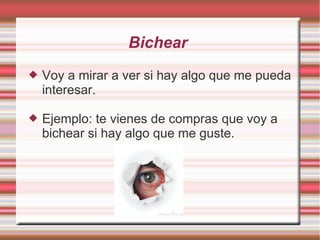 Bichear
   Voy a mirar a ver si hay algo que me pueda
    interesar.

   Ejemplo: te vienes de compras que voy a
    bichear si hay algo que me guste.
 